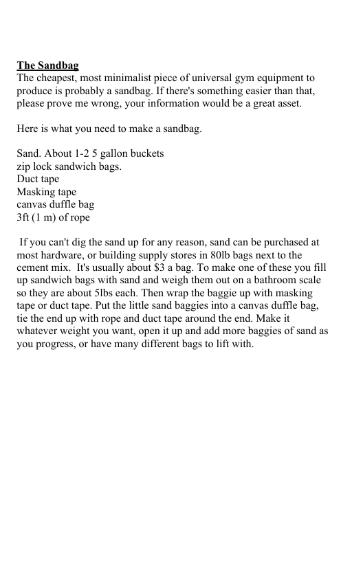 The Sandbag The cheapest, most minimalist piece of universal gym equipment to produce is probably a sandbag. If there’s something easier than that, please prove me wrong, your information would be a great asset. Here is what you need to make a sandbag. Sand. About 1-2 5 gallon buckets zip lock sandwich bags. Duct tape Masking tape canvas duffle bag 3ft (1 m) of rope If you can’t dig the sand up for any reason, sand can be purchased at most hardware, or building supply stores in 801b bags next to the cement mix. It usually about $3 a bag. To make one of these you fill up sandwich bags with sand and weigh them out on a bathroom scale so they are about Slbs each. Then wrap the baggie up with masking tape or duct tape. Put the little sand baggies into a canvas duffle bag, tie the end up with rope and duct tape around the end. Make it whatever weight you want, open it up and add more baggies of sand as you progress, or have many different bags o lift with.